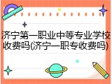 济宁第一职业中等专业学校收费吗(济宁一职专收费吗)