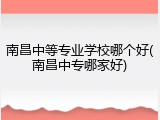 南昌中等专业学校哪个好(南昌中专哪家好)