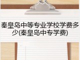 秦皇岛中等专业学校学费多少(秦皇岛中专学费)