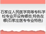 石家庄人民医学高等专科学校专业开设有哪些,特色在哪(石家庄医专专业特色)