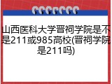 山西医科大学晋祠学院是不是211或985高校(晋祠学院是211吗)