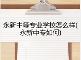 永新中等专业学校怎么样(永新中专如何)
