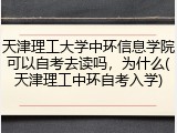 天津理工大学中环信息学院可以自考去读吗，为什么(天津理工中环自考入学)