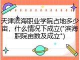 天津滨海职业学院占地多少亩，什么情况下成立("滨海职院亩数及成立")