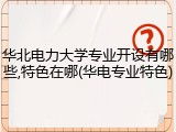 华北电力大学专业开设有哪些,特色在哪(华电专业特色)