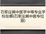 石家庄冀中医学中等专业学校在哪(石家庄冀中医专位置)