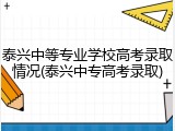 泰兴中等专业学校高考录取情况(泰兴中专高考录取)