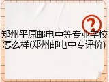 郑州平原邮电中等专业学校怎么样(郑州邮电中专评价)