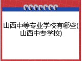 山西中等专业学校有哪些(山西中专学校)