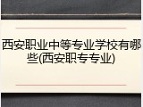 西安职业中等专业学校有哪些(西安职专专业)