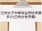兰州女子中等专业学校学费多少(兰州女专学费)