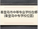 秦皇岛市中等专业学校在哪(秦皇岛中专学校位置)
