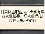 甘肃林业职业技术大学有没有就业指导，好就业吗(甘肃林大就业指导)