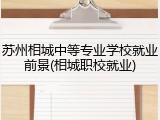 苏州相城中等专业学校就业前景(相城职校就业)