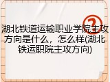 湖北铁道运输职业学院主攻方向是什么，怎么样(湖北铁运职院主攻方向)