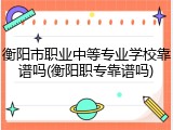 衡阳市职业中等专业学校靠谱吗(衡阳职专靠谱吗)