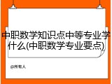 中职数学知识点中等专业学什么(中职数学专业要点)