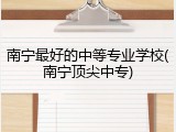 南宁最好的中等专业学校(南宁顶尖中专)