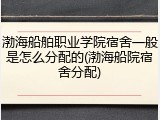 渤海船舶职业学院宿舍一般是怎么分配的(渤海船院宿舍分配)