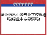 绿业信息中等专业学校靠谱吗(绿业中专靠谱吗)