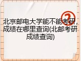 北京邮电大学能不能考研，成绩在哪里查询(北邮考研成绩查询)