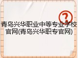 青岛兴华职业中等专业学校官网(青岛兴华职专官网)