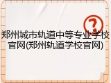 郑州城市轨道中等专业学校官网(郑州轨道学校官网)