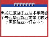 黑龙江旅游职业技术学院哪个专业毕业就业前景比较好("黑职院就业好专业")