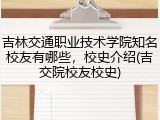 吉林交通职业技术学院知名校友有哪些，校史介绍(吉交院校友校史)