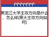 黑龙江大学主攻方向是什么，怎么样(黑大主攻方向如何)