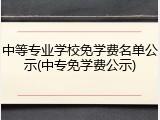 中等专业学校免学费名单公示(中专免学费公示)