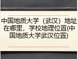 中国地质大学（武汉）地址在哪里，学校地理位置(中国地质大学武汉位置)