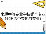 南通中等专业学校哪个专业好(南通中专优势专业)