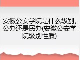安徽公安学院是什么级别，公办还是民办(安徽公安学院级别性质)