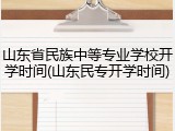 山东省民族中等专业学校开学时间(山东民专开学时间)