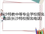 长沙特教中等专业学校报名电话(长沙特校报名电话)