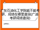 广东石油化工学院能不能考研，成绩在哪里查询(广油考研成绩查询)