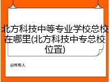 北方科技中等专业学校总校在哪里(北方科技中专总校位置)