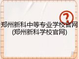 郑州新科中等专业学校官网(郑州新科学校官网)