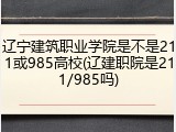 辽宁建筑职业学院是不是211或985高校(辽建职院是211/985吗)