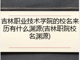吉林职业技术学院的校名来历有什么渊源(吉林职院校名渊源)