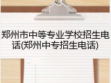 郑州市中等专业学校招生电话(郑州中专招生电话)