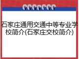 石家庄通用交通中等专业学校简介(石家庄交校简介)