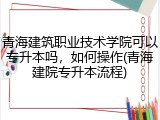 青海建筑职业技术学院可以专升本吗，如何操作(青海建院专升本流程)