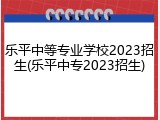 乐平中等专业学校2023招生(乐平中专2023招生)