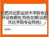 合肥共达职业技术学院专业开设有哪些,特色在哪(合肥共达学院专业特色)