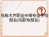 乌鲁木齐职业中等专业学校报名(乌职专报名)