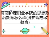 济南护理职业学院的思想政治教育怎么样(济护院思政教育)