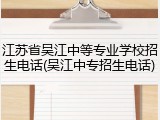 江苏省吴江中等专业学校招生电话(吴江中专招生电话)
