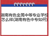 湖南有色金属中等专业学校怎么样(湖南有色中专如何)